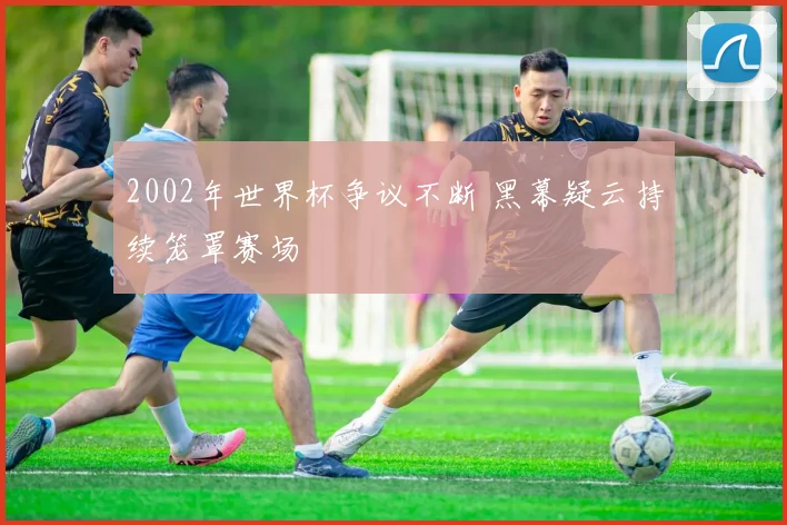 2002年世界杯争议不断 黑幕疑云持续笼罩赛场