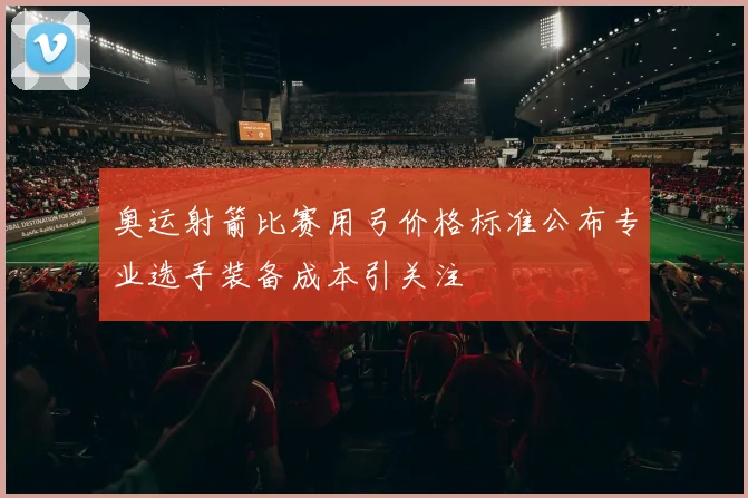 奥运射箭比赛用弓价格标准公布专业选手装备成本引关注