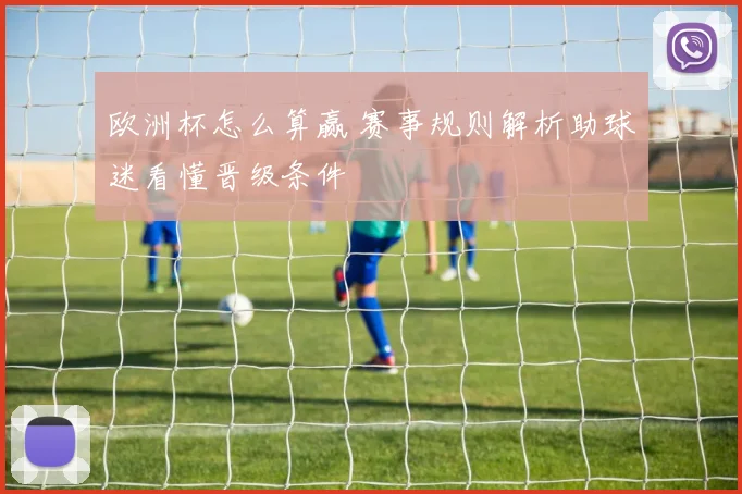 欧洲杯怎么算赢 赛事规则解析助球迷看懂晋级条件