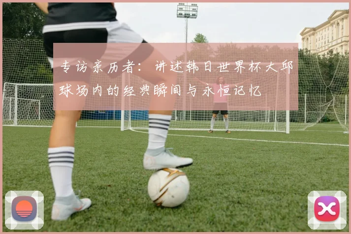 专访亲历者：讲述韩日世界杯大邱球场内的经典瞬间与永恒记忆