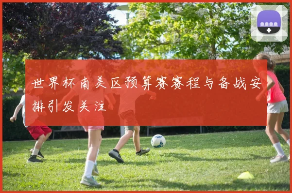 世界杯南美区预算赛赛程与备战安排引发关注
