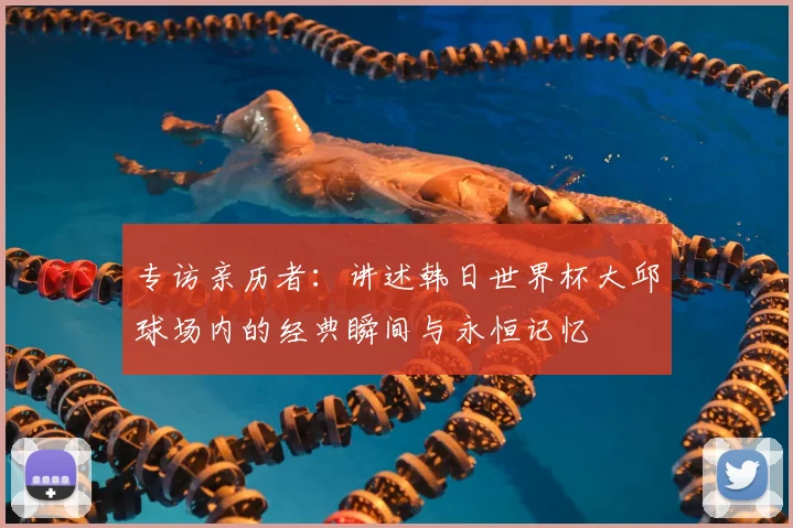专访亲历者:讲述韩日世界杯大邱球场内的经典瞬间与永恒记忆