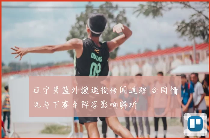 辽宁男篮外援退役传闻追踪 合同情况与下赛季阵容影响解析