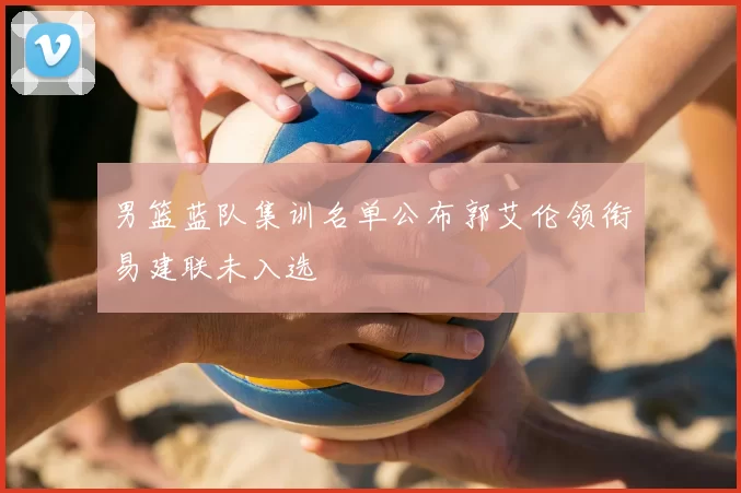 男篮蓝队集训名单公布郭艾伦领衔易建联未入选