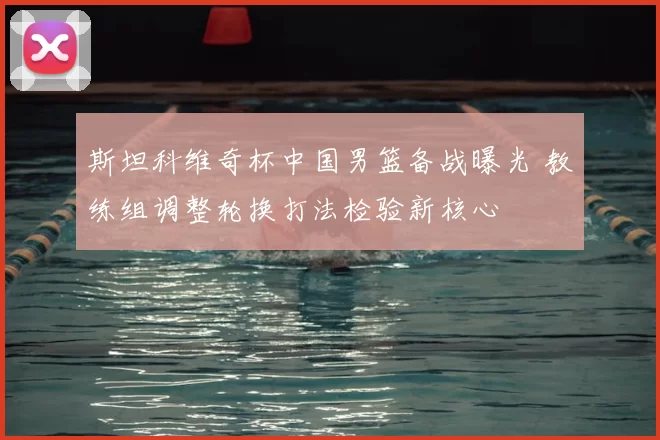 斯坦科维奇杯中国男篮备战曝光 教练组调整轮换打法检验新核心