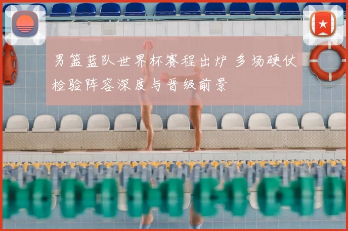 男篮蓝队世界杯赛程出炉 多场硬仗检验阵容深度与晋级前景