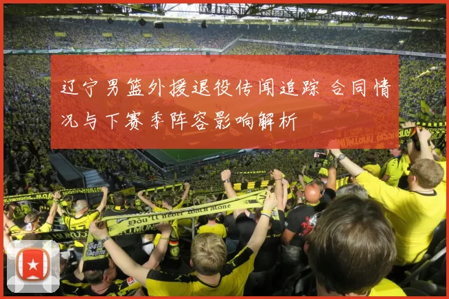 辽宁男篮外援退役传闻追踪 合同情况与下赛季阵容影响解析