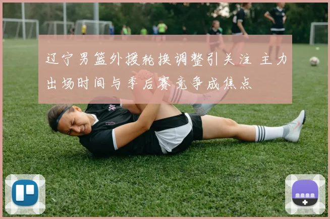 辽宁男篮外援轮换调整引关注 主力出场时间与季后赛竞争成焦点