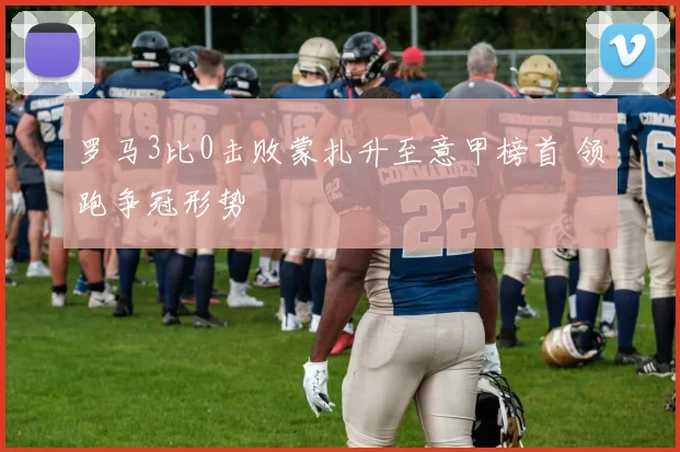 罗马3比0击败蒙扎升至意甲榜首 领跑争冠形势