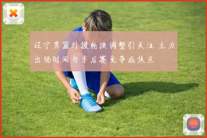 辽宁男篮外援轮换调整引关注 主力出场时间与季后赛竞争成焦点