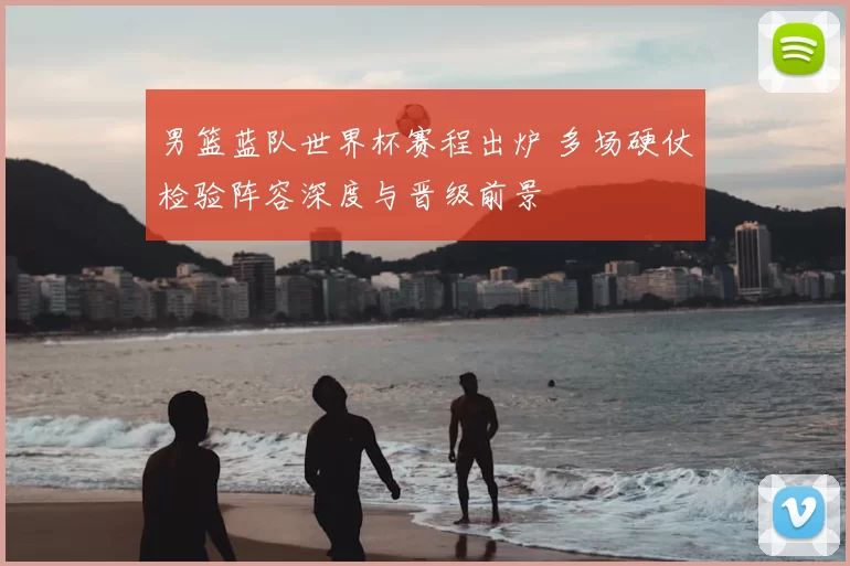 男篮蓝队世界杯赛程出炉 多场硬仗检验阵容深度与晋级前景